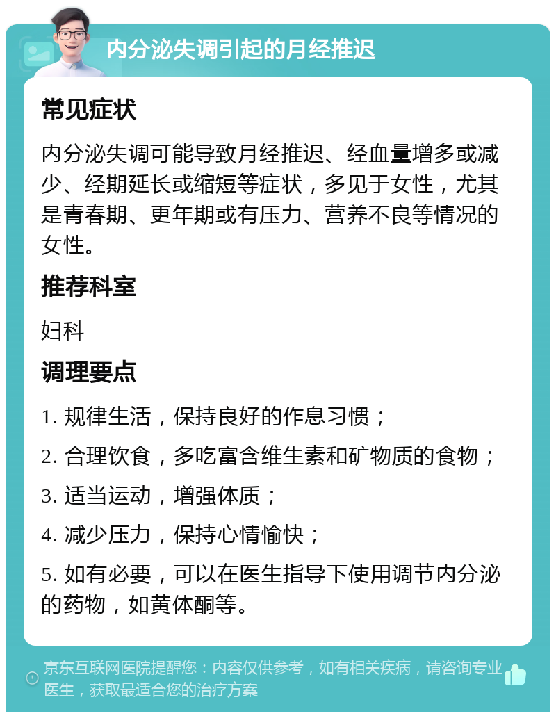 内分泌失调引起的月经推迟 常见症状 内分泌失调可能导致月经推迟、经血量增多或减少、经期延长或缩短等症状，多见于女性，尤其是青春期、更年期或有压力、营养不良等情况的女性。 推荐科室 妇科 调理要点 1. 规律生活，保持良好的作息习惯； 2. 合理饮食，多吃富含维生素和矿物质的食物； 3. 适当运动，增强体质； 4. 减少压力，保持心情愉快； 5. 如有必要，可以在医生指导下使用调节内分泌的药物，如黄体酮等。