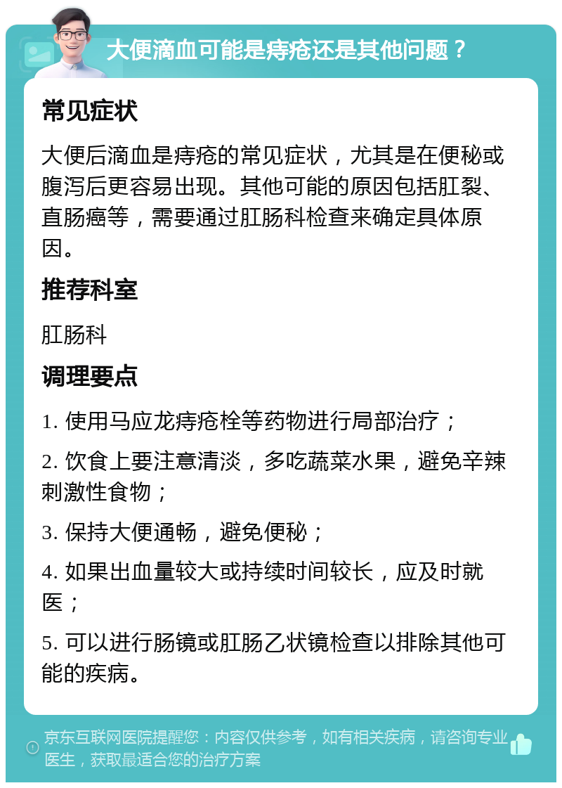 大便滴血可能是痔疮还是其他问题？ 常见症状 大便后滴血是痔疮的常见症状，尤其是在便秘或腹泻后更容易出现。其他可能的原因包括肛裂、直肠癌等，需要通过肛肠科检查来确定具体原因。 推荐科室 肛肠科 调理要点 1. 使用马应龙痔疮栓等药物进行局部治疗； 2. 饮食上要注意清淡，多吃蔬菜水果，避免辛辣刺激性食物； 3. 保持大便通畅，避免便秘； 4. 如果出血量较大或持续时间较长，应及时就医； 5. 可以进行肠镜或肛肠乙状镜检查以排除其他可能的疾病。