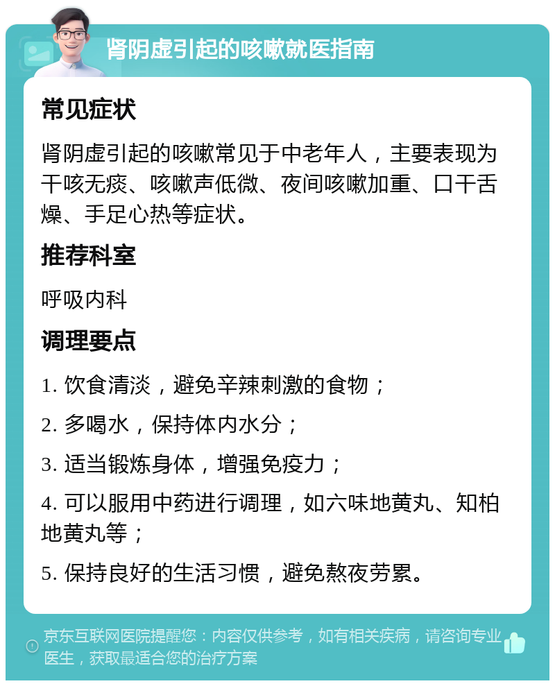 肾阴虚引起的咳嗽就医指南 常见症状 肾阴虚引起的咳嗽常见于中老年人，主要表现为干咳无痰、咳嗽声低微、夜间咳嗽加重、口干舌燥、手足心热等症状。 推荐科室 呼吸内科 调理要点 1. 饮食清淡，避免辛辣刺激的食物； 2. 多喝水，保持体内水分； 3. 适当锻炼身体，增强免疫力； 4. 可以服用中药进行调理，如六味地黄丸、知柏地黄丸等； 5. 保持良好的生活习惯，避免熬夜劳累。