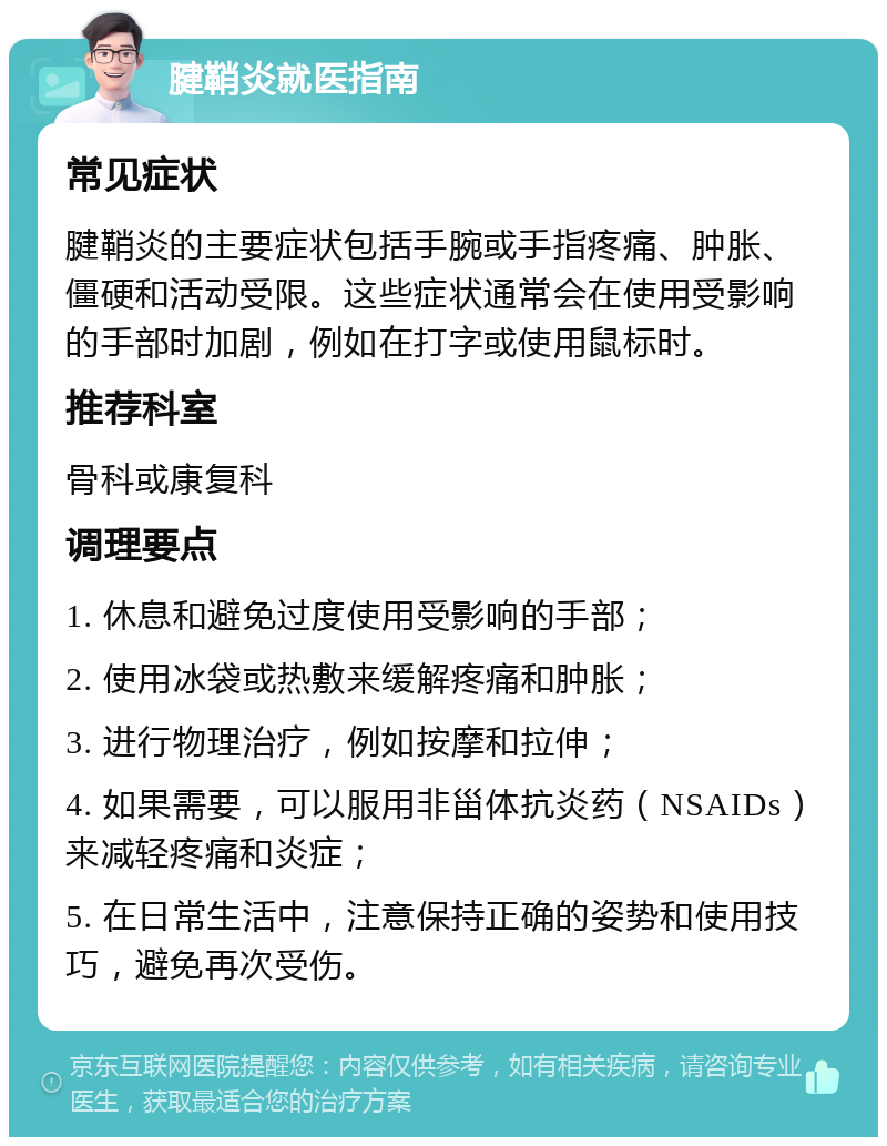 腱鞘炎就医指南 常见症状 腱鞘炎的主要症状包括手腕或手指疼痛、肿胀、僵硬和活动受限。这些症状通常会在使用受影响的手部时加剧，例如在打字或使用鼠标时。 推荐科室 骨科或康复科 调理要点 1. 休息和避免过度使用受影响的手部； 2. 使用冰袋或热敷来缓解疼痛和肿胀； 3. 进行物理治疗，例如按摩和拉伸； 4. 如果需要，可以服用非甾体抗炎药（NSAIDs）来减轻疼痛和炎症； 5. 在日常生活中，注意保持正确的姿势和使用技巧，避免再次受伤。