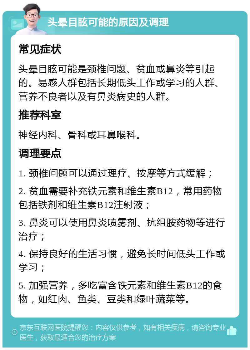 头晕目眩可能的原因及调理 常见症状 头晕目眩可能是颈椎问题、贫血或鼻炎等引起的。易感人群包括长期低头工作或学习的人群、营养不良者以及有鼻炎病史的人群。 推荐科室 神经内科、骨科或耳鼻喉科。 调理要点 1. 颈椎问题可以通过理疗、按摩等方式缓解； 2. 贫血需要补充铁元素和维生素B12，常用药物包括铁剂和维生素B12注射液； 3. 鼻炎可以使用鼻炎喷雾剂、抗组胺药物等进行治疗； 4. 保持良好的生活习惯，避免长时间低头工作或学习； 5. 加强营养，多吃富含铁元素和维生素B12的食物，如红肉、鱼类、豆类和绿叶蔬菜等。