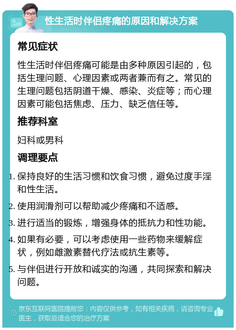 性生活时伴侣疼痛的原因和解决方案 常见症状 性生活时伴侣疼痛可能是由多种原因引起的，包括生理问题、心理因素或两者兼而有之。常见的生理问题包括阴道干燥、感染、炎症等；而心理因素可能包括焦虑、压力、缺乏信任等。 推荐科室 妇科或男科 调理要点 保持良好的生活习惯和饮食习惯，避免过度手淫和性生活。 使用润滑剂可以帮助减少疼痛和不适感。 进行适当的锻炼，增强身体的抵抗力和性功能。 如果有必要，可以考虑使用一些药物来缓解症状，例如雌激素替代疗法或抗生素等。 与伴侣进行开放和诚实的沟通，共同探索和解决问题。