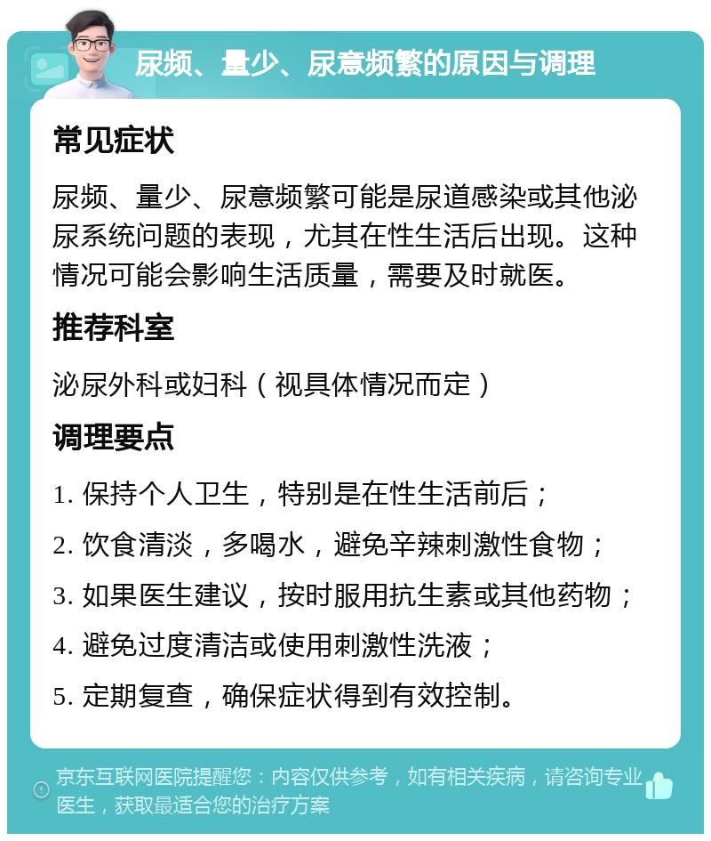 尿频、量少、尿意频繁的原因与调理 常见症状 尿频、量少、尿意频繁可能是尿道感染或其他泌尿系统问题的表现，尤其在性生活后出现。这种情况可能会影响生活质量，需要及时就医。 推荐科室 泌尿外科或妇科（视具体情况而定） 调理要点 1. 保持个人卫生，特别是在性生活前后； 2. 饮食清淡，多喝水，避免辛辣刺激性食物； 3. 如果医生建议，按时服用抗生素或其他药物； 4. 避免过度清洁或使用刺激性洗液； 5. 定期复查，确保症状得到有效控制。