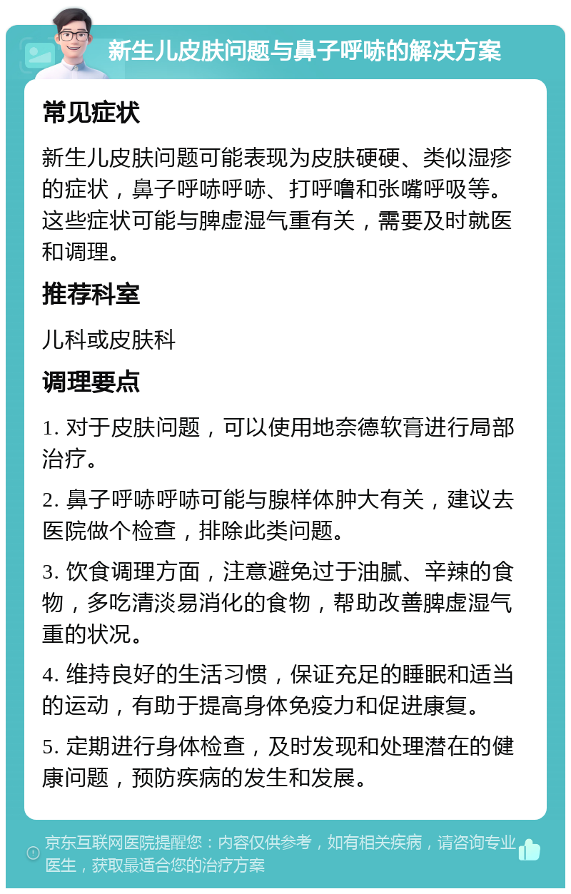 新生儿皮肤问题与鼻子呼哧的解决方案 常见症状 新生儿皮肤问题可能表现为皮肤硬硬、类似湿疹的症状，鼻子呼哧呼哧、打呼噜和张嘴呼吸等。这些症状可能与脾虚湿气重有关，需要及时就医和调理。 推荐科室 儿科或皮肤科 调理要点 1. 对于皮肤问题，可以使用地奈德软膏进行局部治疗。 2. 鼻子呼哧呼哧可能与腺样体肿大有关，建议去医院做个检查，排除此类问题。 3. 饮食调理方面，注意避免过于油腻、辛辣的食物，多吃清淡易消化的食物，帮助改善脾虚湿气重的状况。 4. 维持良好的生活习惯，保证充足的睡眠和适当的运动，有助于提高身体免疫力和促进康复。 5. 定期进行身体检查，及时发现和处理潜在的健康问题，预防疾病的发生和发展。