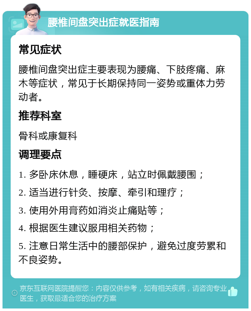 腰椎间盘突出症就医指南 常见症状 腰椎间盘突出症主要表现为腰痛、下肢疼痛、麻木等症状，常见于长期保持同一姿势或重体力劳动者。 推荐科室 骨科或康复科 调理要点 1. 多卧床休息，睡硬床，站立时佩戴腰围； 2. 适当进行针灸、按摩、牵引和理疗； 3. 使用外用膏药如消炎止痛贴等； 4. 根据医生建议服用相关药物； 5. 注意日常生活中的腰部保护，避免过度劳累和不良姿势。