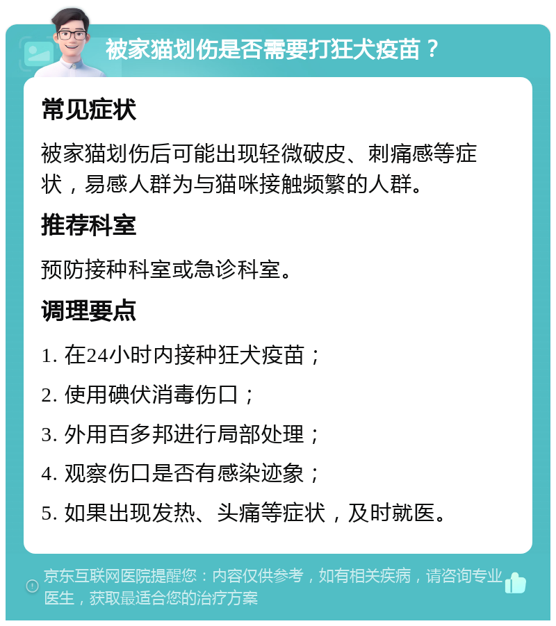 被家猫划伤是否需要打狂犬疫苗？ 常见症状 被家猫划伤后可能出现轻微破皮、刺痛感等症状，易感人群为与猫咪接触频繁的人群。 推荐科室 预防接种科室或急诊科室。 调理要点 1. 在24小时内接种狂犬疫苗； 2. 使用碘伏消毒伤口； 3. 外用百多邦进行局部处理； 4. 观察伤口是否有感染迹象； 5. 如果出现发热、头痛等症状，及时就医。