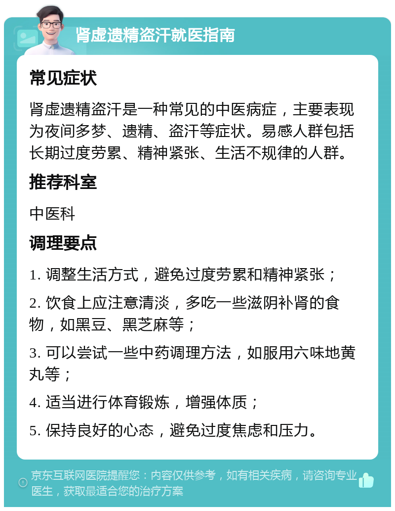 肾虚遗精盗汗就医指南 常见症状 肾虚遗精盗汗是一种常见的中医病症，主要表现为夜间多梦、遗精、盗汗等症状。易感人群包括长期过度劳累、精神紧张、生活不规律的人群。 推荐科室 中医科 调理要点 1. 调整生活方式，避免过度劳累和精神紧张； 2. 饮食上应注意清淡，多吃一些滋阴补肾的食物，如黑豆、黑芝麻等； 3. 可以尝试一些中药调理方法，如服用六味地黄丸等； 4. 适当进行体育锻炼，增强体质； 5. 保持良好的心态，避免过度焦虑和压力。