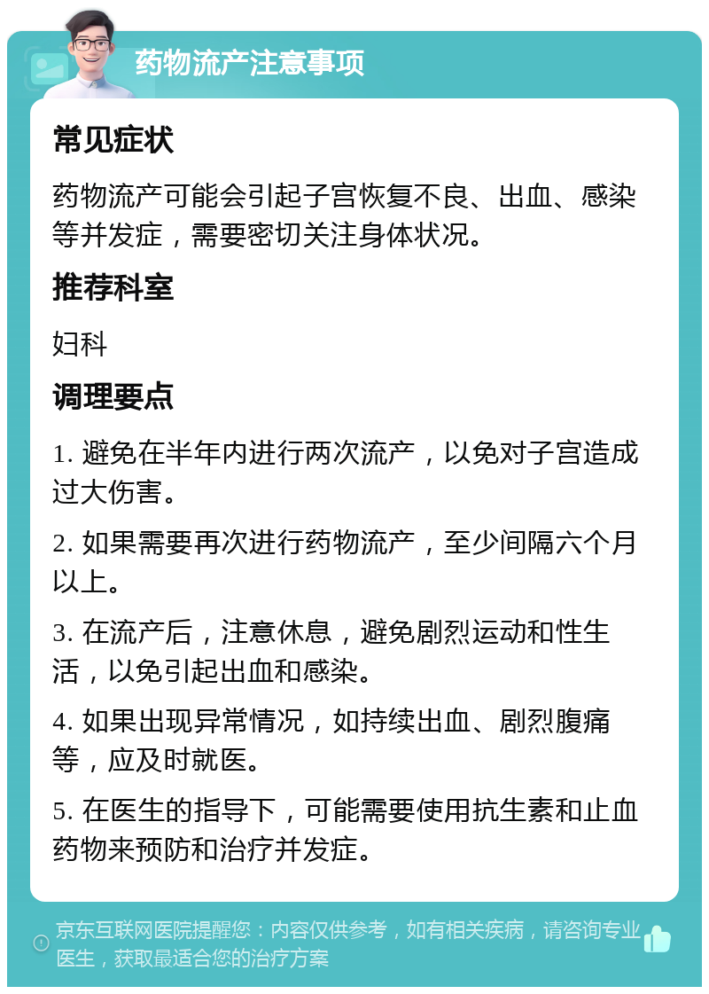 药物流产注意事项 常见症状 药物流产可能会引起子宫恢复不良、出血、感染等并发症，需要密切关注身体状况。 推荐科室 妇科 调理要点 1. 避免在半年内进行两次流产，以免对子宫造成过大伤害。 2. 如果需要再次进行药物流产，至少间隔六个月以上。 3. 在流产后，注意休息，避免剧烈运动和性生活，以免引起出血和感染。 4. 如果出现异常情况，如持续出血、剧烈腹痛等，应及时就医。 5. 在医生的指导下，可能需要使用抗生素和止血药物来预防和治疗并发症。