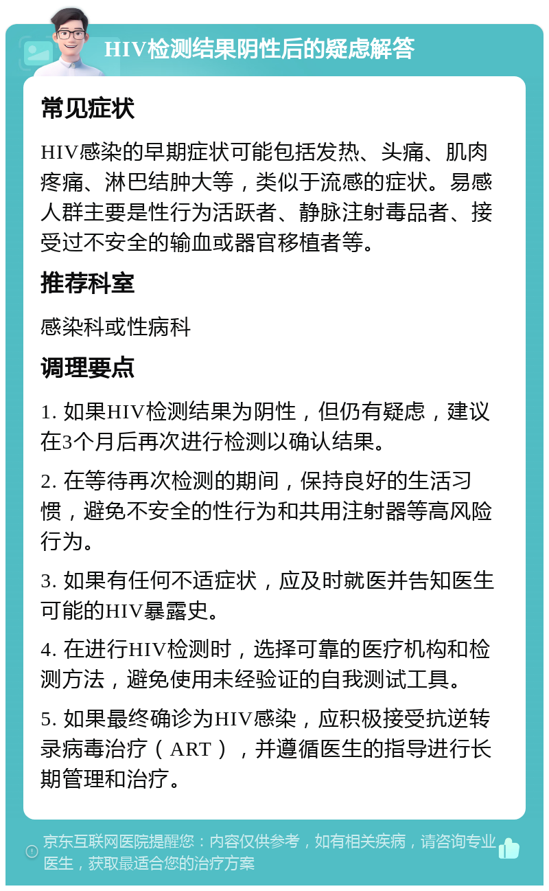 HIV检测结果阴性后的疑虑解答 常见症状 HIV感染的早期症状可能包括发热、头痛、肌肉疼痛、淋巴结肿大等，类似于流感的症状。易感人群主要是性行为活跃者、静脉注射毒品者、接受过不安全的输血或器官移植者等。 推荐科室 感染科或性病科 调理要点 1. 如果HIV检测结果为阴性，但仍有疑虑，建议在3个月后再次进行检测以确认结果。 2. 在等待再次检测的期间，保持良好的生活习惯，避免不安全的性行为和共用注射器等高风险行为。 3. 如果有任何不适症状，应及时就医并告知医生可能的HIV暴露史。 4. 在进行HIV检测时，选择可靠的医疗机构和检测方法，避免使用未经验证的自我测试工具。 5. 如果最终确诊为HIV感染，应积极接受抗逆转录病毒治疗（ART），并遵循医生的指导进行长期管理和治疗。