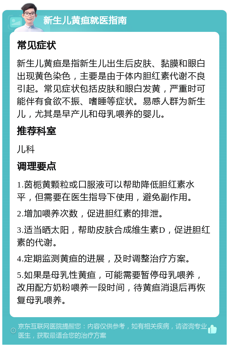 新生儿黄疸就医指南 常见症状 新生儿黄疸是指新生儿出生后皮肤、黏膜和眼白出现黄色染色，主要是由于体内胆红素代谢不良引起。常见症状包括皮肤和眼白发黄，严重时可能伴有食欲不振、嗜睡等症状。易感人群为新生儿，尤其是早产儿和母乳喂养的婴儿。 推荐科室 儿科 调理要点 1.茵栀黄颗粒或口服液可以帮助降低胆红素水平，但需要在医生指导下使用，避免副作用。 2.增加喂养次数，促进胆红素的排泄。 3.适当晒太阳，帮助皮肤合成维生素D，促进胆红素的代谢。 4.定期监测黄疸的进展，及时调整治疗方案。 5.如果是母乳性黄疸，可能需要暂停母乳喂养，改用配方奶粉喂养一段时间，待黄疸消退后再恢复母乳喂养。