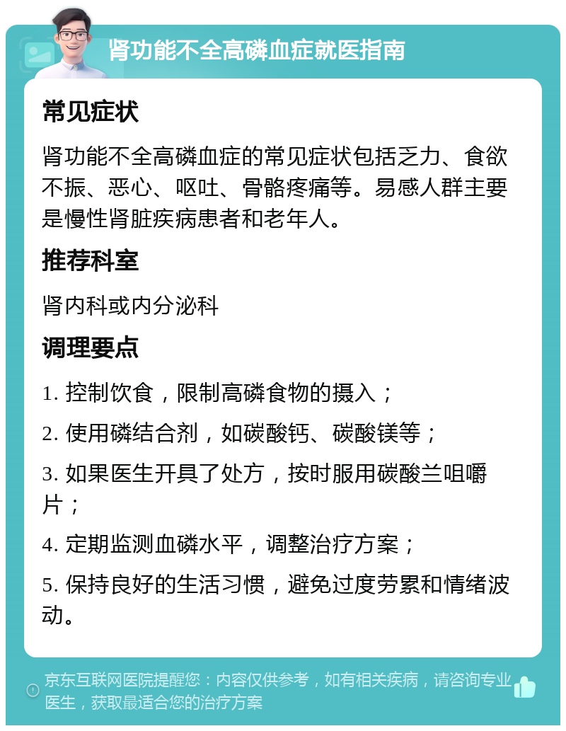 肾功能不全高磷血症就医指南 常见症状 肾功能不全高磷血症的常见症状包括乏力、食欲不振、恶心、呕吐、骨骼疼痛等。易感人群主要是慢性肾脏疾病患者和老年人。 推荐科室 肾内科或内分泌科 调理要点 1. 控制饮食，限制高磷食物的摄入； 2. 使用磷结合剂，如碳酸钙、碳酸镁等； 3. 如果医生开具了处方，按时服用碳酸兰咀嚼片； 4. 定期监测血磷水平，调整治疗方案； 5. 保持良好的生活习惯，避免过度劳累和情绪波动。