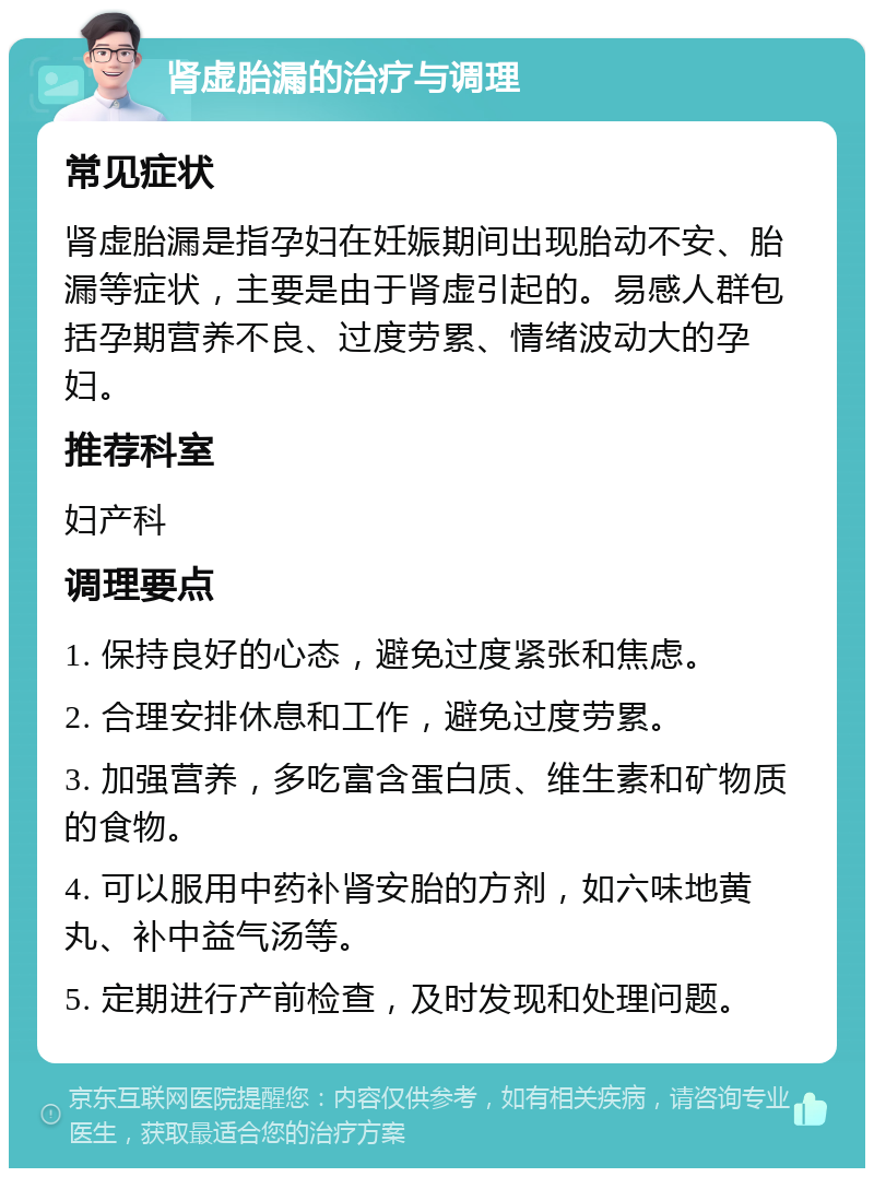 肾虚胎漏的治疗与调理 常见症状 肾虚胎漏是指孕妇在妊娠期间出现胎动不安、胎漏等症状，主要是由于肾虚引起的。易感人群包括孕期营养不良、过度劳累、情绪波动大的孕妇。 推荐科室 妇产科 调理要点 1. 保持良好的心态，避免过度紧张和焦虑。 2. 合理安排休息和工作，避免过度劳累。 3. 加强营养，多吃富含蛋白质、维生素和矿物质的食物。 4. 可以服用中药补肾安胎的方剂，如六味地黄丸、补中益气汤等。 5. 定期进行产前检查，及时发现和处理问题。