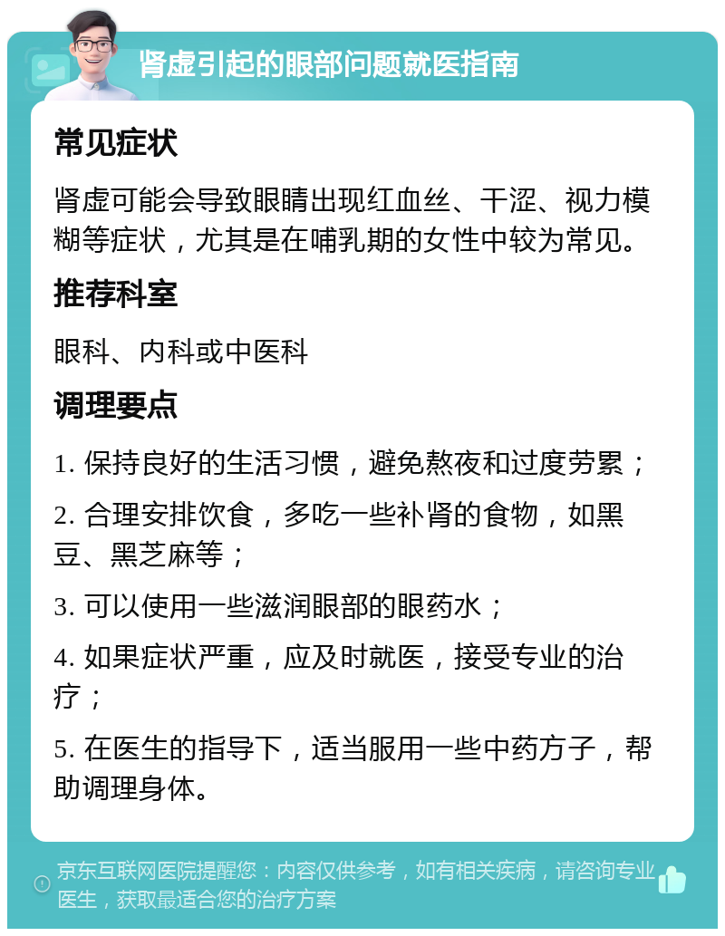 肾虚引起的眼部问题就医指南 常见症状 肾虚可能会导致眼睛出现红血丝、干涩、视力模糊等症状，尤其是在哺乳期的女性中较为常见。 推荐科室 眼科、内科或中医科 调理要点 1. 保持良好的生活习惯，避免熬夜和过度劳累； 2. 合理安排饮食，多吃一些补肾的食物，如黑豆、黑芝麻等； 3. 可以使用一些滋润眼部的眼药水； 4. 如果症状严重，应及时就医，接受专业的治疗； 5. 在医生的指导下，适当服用一些中药方子，帮助调理身体。