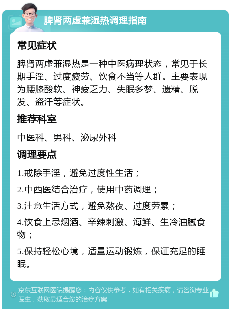 脾肾两虚兼湿热调理指南 常见症状 脾肾两虚兼湿热是一种中医病理状态，常见于长期手淫、过度疲劳、饮食不当等人群。主要表现为腰膝酸软、神疲乏力、失眠多梦、遗精、脱发、盗汗等症状。 推荐科室 中医科、男科、泌尿外科 调理要点 1.戒除手淫，避免过度性生活； 2.中西医结合治疗，使用中药调理； 3.注意生活方式，避免熬夜、过度劳累； 4.饮食上忌烟酒、辛辣刺激、海鲜、生冷油腻食物； 5.保持轻松心境，适量运动锻炼，保证充足的睡眠。