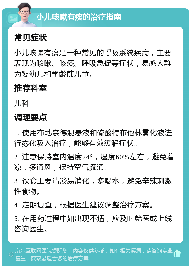 小儿咳嗽有痰的治疗指南 常见症状 小儿咳嗽有痰是一种常见的呼吸系统疾病，主要表现为咳嗽、咳痰、呼吸急促等症状，易感人群为婴幼儿和学龄前儿童。 推荐科室 儿科 调理要点 1. 使用布地奈德混悬液和硫酸特布他林雾化液进行雾化吸入治疗，能够有效缓解症状。 2. 注意保持室内温度24°，湿度60%左右，避免着凉，多通风，保持空气流通。 3. 饮食上要清淡易消化，多喝水，避免辛辣刺激性食物。 4. 定期复查，根据医生建议调整治疗方案。 5. 在用药过程中如出现不适，应及时就医或上线咨询医生。