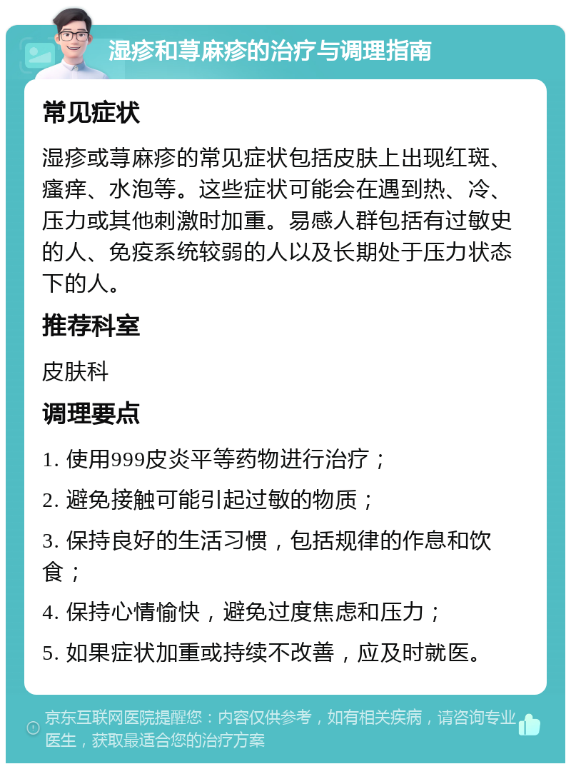 湿疹和荨麻疹的治疗与调理指南 常见症状 湿疹或荨麻疹的常见症状包括皮肤上出现红斑、瘙痒、水泡等。这些症状可能会在遇到热、冷、压力或其他刺激时加重。易感人群包括有过敏史的人、免疫系统较弱的人以及长期处于压力状态下的人。 推荐科室 皮肤科 调理要点 1. 使用999皮炎平等药物进行治疗； 2. 避免接触可能引起过敏的物质； 3. 保持良好的生活习惯，包括规律的作息和饮食； 4. 保持心情愉快，避免过度焦虑和压力； 5. 如果症状加重或持续不改善，应及时就医。