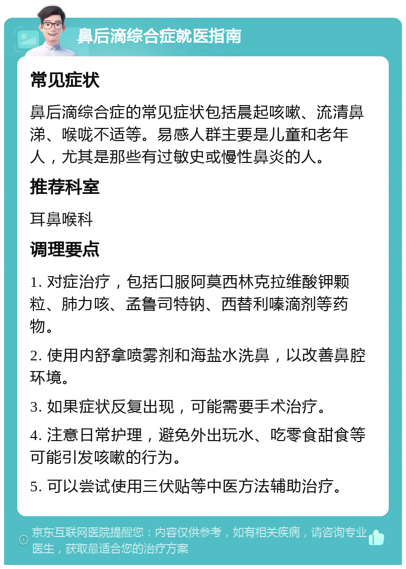 鼻后滴综合症就医指南 常见症状 鼻后滴综合症的常见症状包括晨起咳嗽、流清鼻涕、喉咙不适等。易感人群主要是儿童和老年人，尤其是那些有过敏史或慢性鼻炎的人。 推荐科室 耳鼻喉科 调理要点 1. 对症治疗，包括口服阿莫西林克拉维酸钾颗粒、肺力咳、孟鲁司特钠、西替利嗪滴剂等药物。 2. 使用内舒拿喷雾剂和海盐水洗鼻，以改善鼻腔环境。 3. 如果症状反复出现，可能需要手术治疗。 4. 注意日常护理，避免外出玩水、吃零食甜食等可能引发咳嗽的行为。 5. 可以尝试使用三伏贴等中医方法辅助治疗。