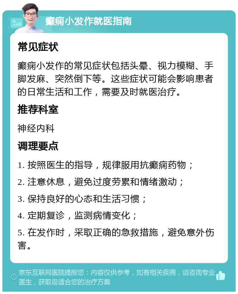 癫痫小发作就医指南 常见症状 癫痫小发作的常见症状包括头晕、视力模糊、手脚发麻、突然倒下等。这些症状可能会影响患者的日常生活和工作，需要及时就医治疗。 推荐科室 神经内科 调理要点 1. 按照医生的指导，规律服用抗癫痫药物； 2. 注意休息，避免过度劳累和情绪激动； 3. 保持良好的心态和生活习惯； 4. 定期复诊，监测病情变化； 5. 在发作时，采取正确的急救措施，避免意外伤害。