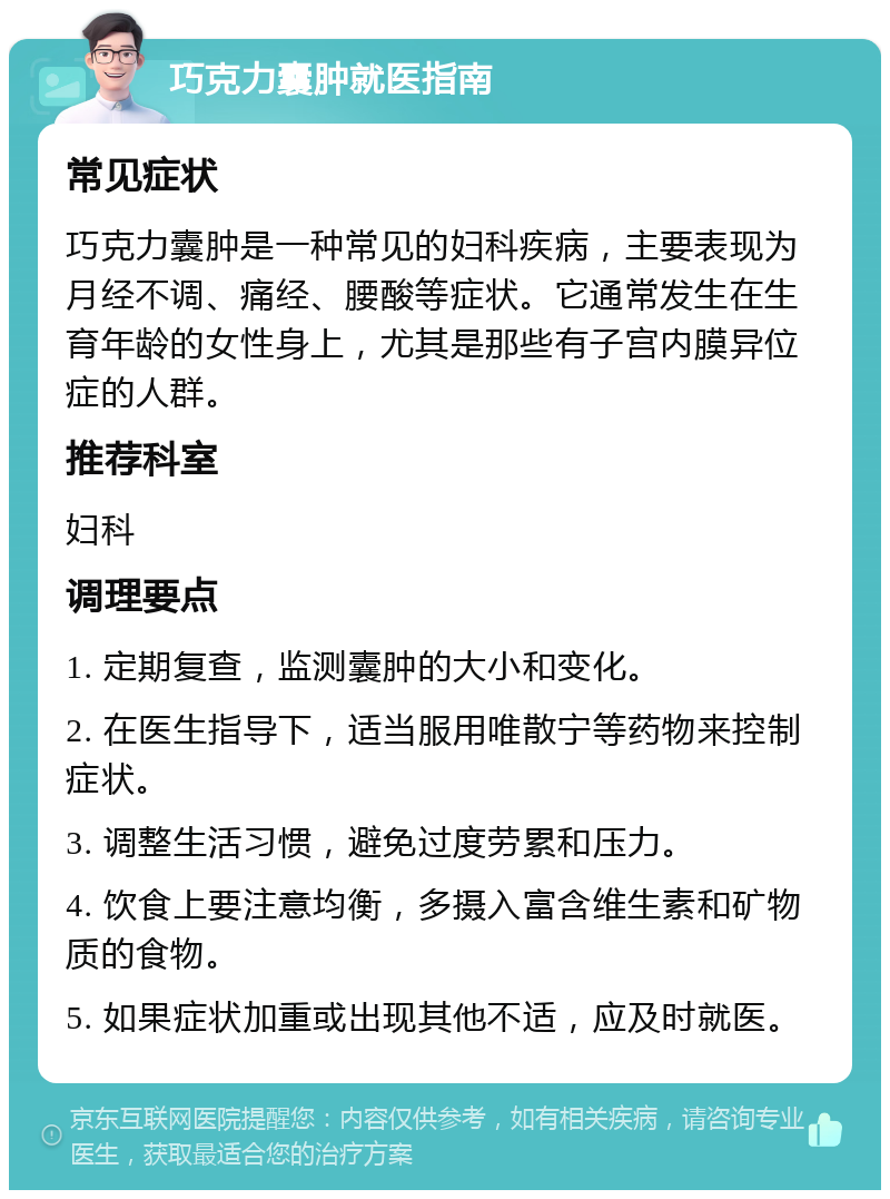 巧克力囊肿就医指南 常见症状 巧克力囊肿是一种常见的妇科疾病，主要表现为月经不调、痛经、腰酸等症状。它通常发生在生育年龄的女性身上，尤其是那些有子宫内膜异位症的人群。 推荐科室 妇科 调理要点 1. 定期复查，监测囊肿的大小和变化。 2. 在医生指导下，适当服用唯散宁等药物来控制症状。 3. 调整生活习惯，避免过度劳累和压力。 4. 饮食上要注意均衡，多摄入富含维生素和矿物质的食物。 5. 如果症状加重或出现其他不适，应及时就医。