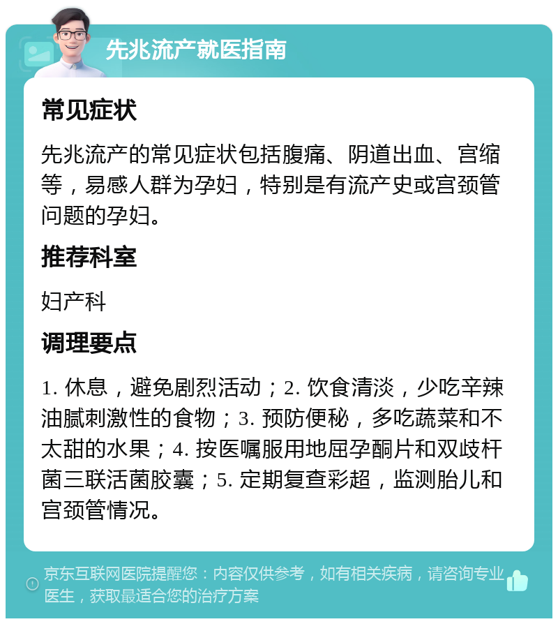 先兆流产就医指南 常见症状 先兆流产的常见症状包括腹痛、阴道出血、宫缩等，易感人群为孕妇，特别是有流产史或宫颈管问题的孕妇。 推荐科室 妇产科 调理要点 1. 休息，避免剧烈活动；2. 饮食清淡，少吃辛辣油腻刺激性的食物；3. 预防便秘，多吃蔬菜和不太甜的水果；4. 按医嘱服用地屈孕酮片和双歧杆菌三联活菌胶囊；5. 定期复查彩超，监测胎儿和宫颈管情况。