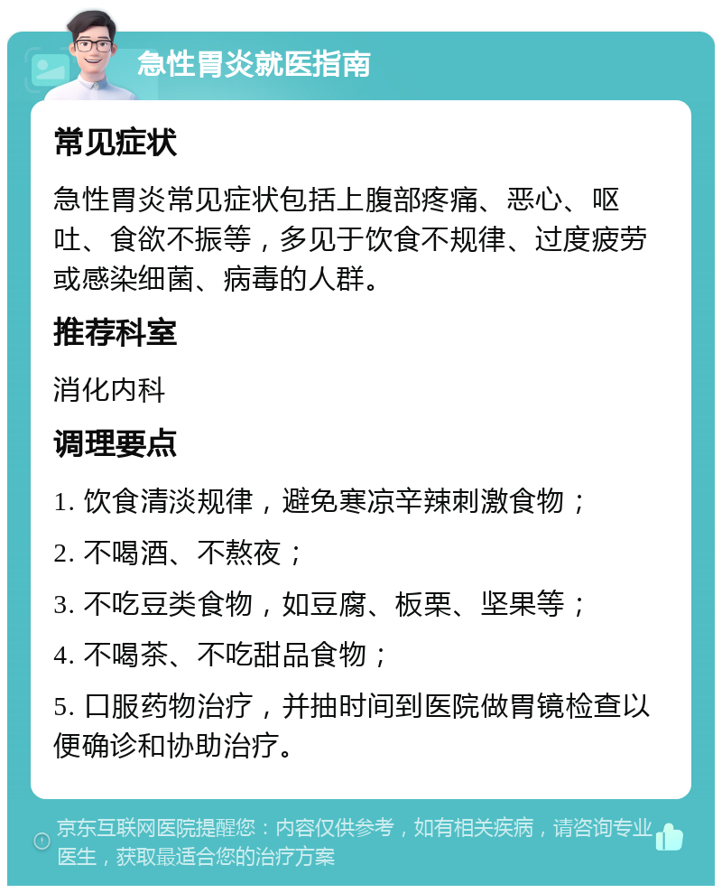 急性胃炎就医指南 常见症状 急性胃炎常见症状包括上腹部疼痛、恶心、呕吐、食欲不振等，多见于饮食不规律、过度疲劳或感染细菌、病毒的人群。 推荐科室 消化内科 调理要点 1. 饮食清淡规律，避免寒凉辛辣刺激食物； 2. 不喝酒、不熬夜； 3. 不吃豆类食物，如豆腐、板栗、坚果等； 4. 不喝茶、不吃甜品食物； 5. 口服药物治疗，并抽时间到医院做胃镜检查以便确诊和协助治疗。