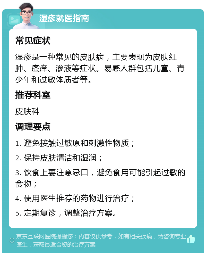 湿疹就医指南 常见症状 湿疹是一种常见的皮肤病，主要表现为皮肤红肿、瘙痒、渗液等症状。易感人群包括儿童、青少年和过敏体质者等。 推荐科室 皮肤科 调理要点 1. 避免接触过敏原和刺激性物质； 2. 保持皮肤清洁和湿润； 3. 饮食上要注意忌口，避免食用可能引起过敏的食物； 4. 使用医生推荐的药物进行治疗； 5. 定期复诊，调整治疗方案。