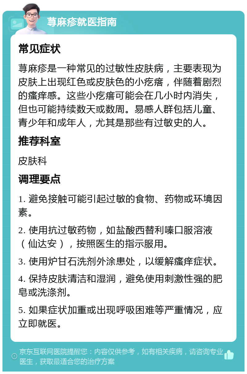 荨麻疹就医指南 常见症状 荨麻疹是一种常见的过敏性皮肤病，主要表现为皮肤上出现红色或皮肤色的小疙瘩，伴随着剧烈的瘙痒感。这些小疙瘩可能会在几小时内消失，但也可能持续数天或数周。易感人群包括儿童、青少年和成年人，尤其是那些有过敏史的人。 推荐科室 皮肤科 调理要点 1. 避免接触可能引起过敏的食物、药物或环境因素。 2. 使用抗过敏药物，如盐酸西替利嗪口服溶液（仙达安），按照医生的指示服用。 3. 使用炉甘石洗剂外涂患处，以缓解瘙痒症状。 4. 保持皮肤清洁和湿润，避免使用刺激性强的肥皂或洗涤剂。 5. 如果症状加重或出现呼吸困难等严重情况，应立即就医。