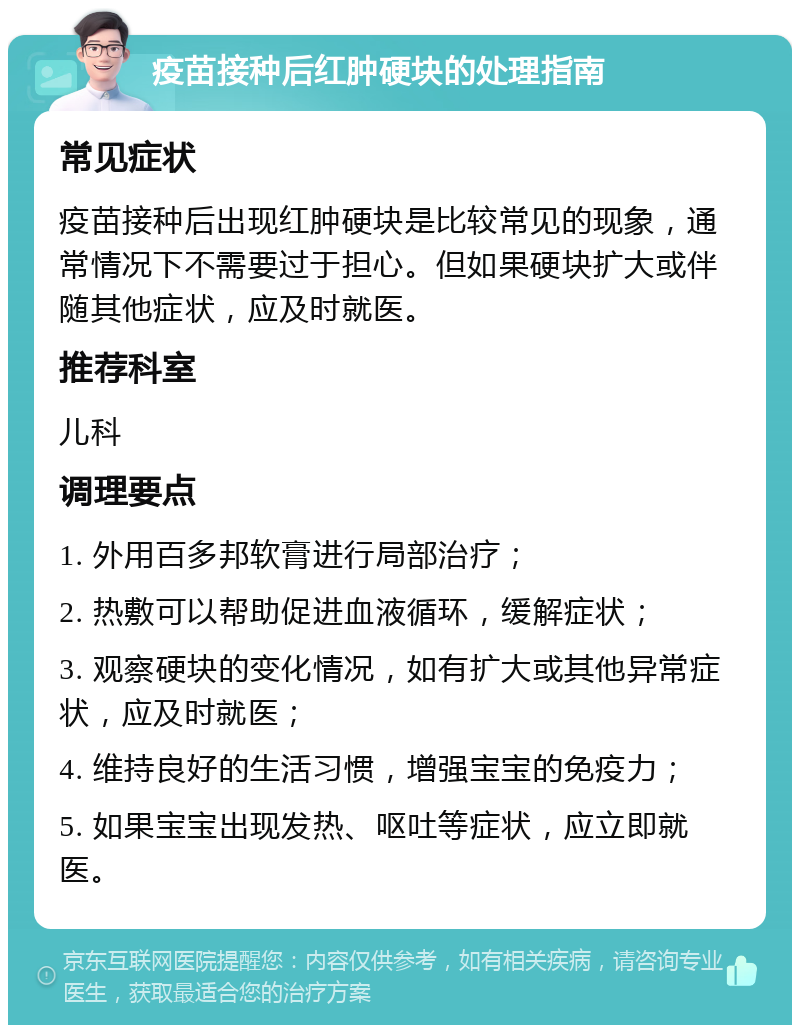 疫苗接种后红肿硬块的处理指南 常见症状 疫苗接种后出现红肿硬块是比较常见的现象，通常情况下不需要过于担心。但如果硬块扩大或伴随其他症状，应及时就医。 推荐科室 儿科 调理要点 1. 外用百多邦软膏进行局部治疗； 2. 热敷可以帮助促进血液循环，缓解症状； 3. 观察硬块的变化情况，如有扩大或其他异常症状，应及时就医； 4. 维持良好的生活习惯，增强宝宝的免疫力； 5. 如果宝宝出现发热、呕吐等症状，应立即就医。