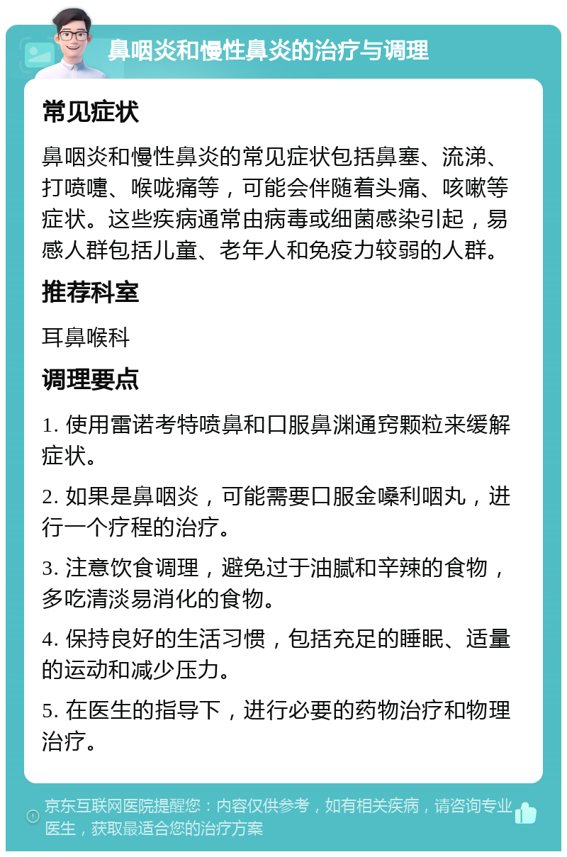 鼻咽炎和慢性鼻炎的治疗与调理 常见症状 鼻咽炎和慢性鼻炎的常见症状包括鼻塞、流涕、打喷嚏、喉咙痛等，可能会伴随着头痛、咳嗽等症状。这些疾病通常由病毒或细菌感染引起，易感人群包括儿童、老年人和免疫力较弱的人群。 推荐科室 耳鼻喉科 调理要点 1. 使用雷诺考特喷鼻和口服鼻渊通窍颗粒来缓解症状。 2. 如果是鼻咽炎，可能需要口服金嗓利咽丸，进行一个疗程的治疗。 3. 注意饮食调理，避免过于油腻和辛辣的食物，多吃清淡易消化的食物。 4. 保持良好的生活习惯，包括充足的睡眠、适量的运动和减少压力。 5. 在医生的指导下，进行必要的药物治疗和物理治疗。