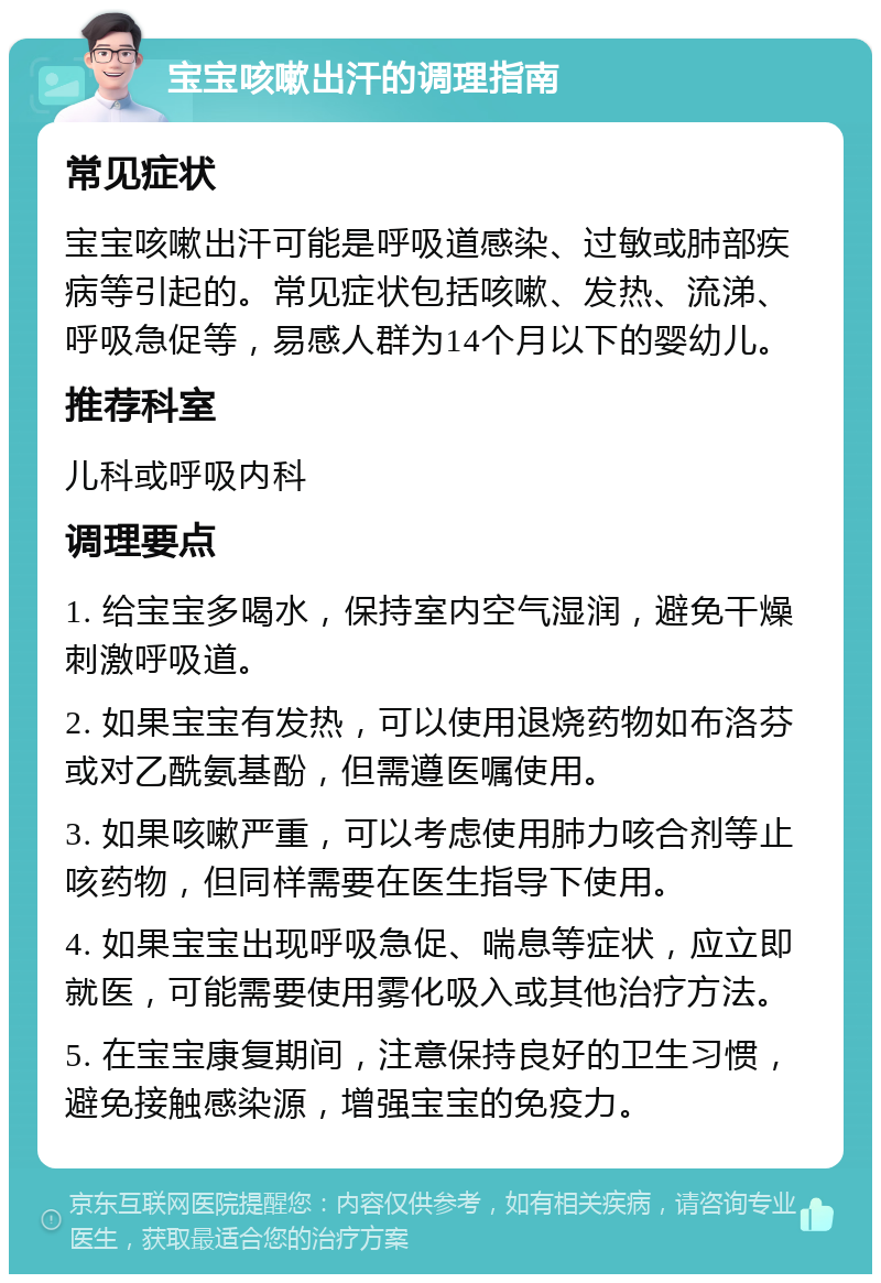 宝宝咳嗽出汗的调理指南 常见症状 宝宝咳嗽出汗可能是呼吸道感染、过敏或肺部疾病等引起的。常见症状包括咳嗽、发热、流涕、呼吸急促等，易感人群为14个月以下的婴幼儿。 推荐科室 儿科或呼吸内科 调理要点 1. 给宝宝多喝水，保持室内空气湿润，避免干燥刺激呼吸道。 2. 如果宝宝有发热，可以使用退烧药物如布洛芬或对乙酰氨基酚，但需遵医嘱使用。 3. 如果咳嗽严重，可以考虑使用肺力咳合剂等止咳药物，但同样需要在医生指导下使用。 4. 如果宝宝出现呼吸急促、喘息等症状，应立即就医，可能需要使用雾化吸入或其他治疗方法。 5. 在宝宝康复期间，注意保持良好的卫生习惯，避免接触感染源，增强宝宝的免疫力。