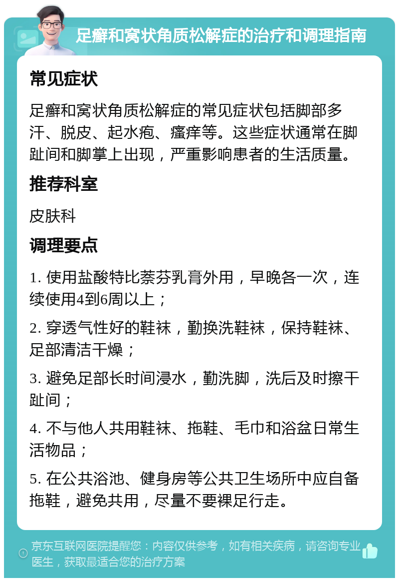 足癣和窝状角质松解症的治疗和调理指南 常见症状 足癣和窝状角质松解症的常见症状包括脚部多汗、脱皮、起水疱、瘙痒等。这些症状通常在脚趾间和脚掌上出现，严重影响患者的生活质量。 推荐科室 皮肤科 调理要点 1. 使用盐酸特比萘芬乳膏外用，早晚各一次，连续使用4到6周以上； 2. 穿透气性好的鞋袜，勤换洗鞋袜，保持鞋袜、足部清洁干燥； 3. 避免足部长时间浸水，勤洗脚，洗后及时擦干趾间； 4. 不与他人共用鞋袜、拖鞋、毛巾和浴盆日常生活物品； 5. 在公共浴池、健身房等公共卫生场所中应自备拖鞋，避免共用，尽量不要裸足行走。