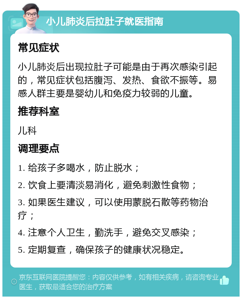 小儿肺炎后拉肚子就医指南 常见症状 小儿肺炎后出现拉肚子可能是由于再次感染引起的，常见症状包括腹泻、发热、食欲不振等。易感人群主要是婴幼儿和免疫力较弱的儿童。 推荐科室 儿科 调理要点 1. 给孩子多喝水，防止脱水； 2. 饮食上要清淡易消化，避免刺激性食物； 3. 如果医生建议，可以使用蒙脱石散等药物治疗； 4. 注意个人卫生，勤洗手，避免交叉感染； 5. 定期复查，确保孩子的健康状况稳定。