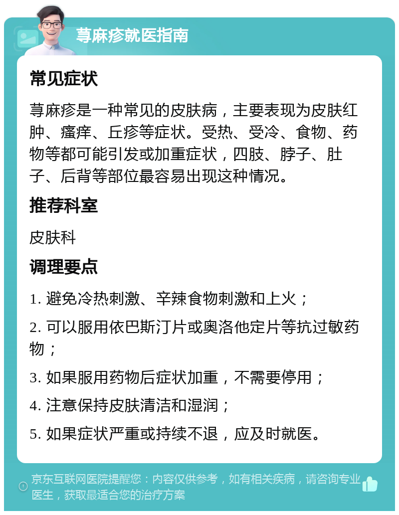 荨麻疹就医指南 常见症状 荨麻疹是一种常见的皮肤病，主要表现为皮肤红肿、瘙痒、丘疹等症状。受热、受冷、食物、药物等都可能引发或加重症状，四肢、脖子、肚子、后背等部位最容易出现这种情况。 推荐科室 皮肤科 调理要点 1. 避免冷热刺激、辛辣食物刺激和上火； 2. 可以服用依巴斯汀片或奥洛他定片等抗过敏药物； 3. 如果服用药物后症状加重，不需要停用； 4. 注意保持皮肤清洁和湿润； 5. 如果症状严重或持续不退，应及时就医。