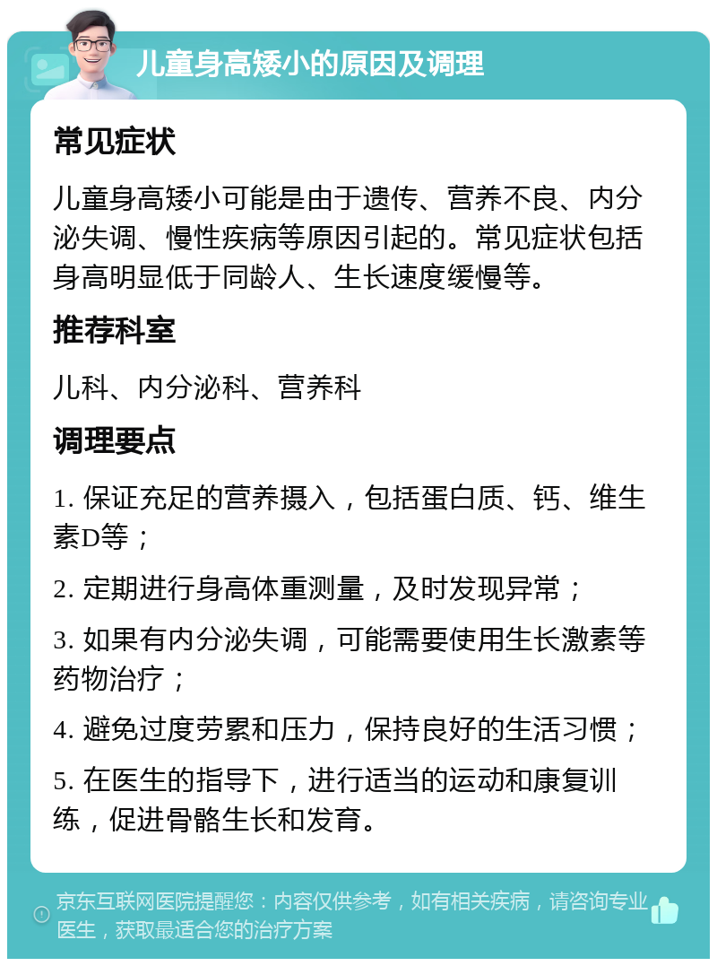 儿童身高矮小的原因及调理 常见症状 儿童身高矮小可能是由于遗传、营养不良、内分泌失调、慢性疾病等原因引起的。常见症状包括身高明显低于同龄人、生长速度缓慢等。 推荐科室 儿科、内分泌科、营养科 调理要点 1. 保证充足的营养摄入，包括蛋白质、钙、维生素D等； 2. 定期进行身高体重测量，及时发现异常； 3. 如果有内分泌失调，可能需要使用生长激素等药物治疗； 4. 避免过度劳累和压力，保持良好的生活习惯； 5. 在医生的指导下，进行适当的运动和康复训练，促进骨骼生长和发育。