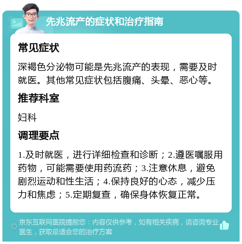 先兆流产的症状和治疗指南 常见症状 深褐色分泌物可能是先兆流产的表现，需要及时就医。其他常见症状包括腹痛、头晕、恶心等。 推荐科室 妇科 调理要点 1.及时就医，进行详细检查和诊断；2.遵医嘱服用药物，可能需要使用药流药；3.注意休息，避免剧烈运动和性生活；4.保持良好的心态，减少压力和焦虑；5.定期复查，确保身体恢复正常。