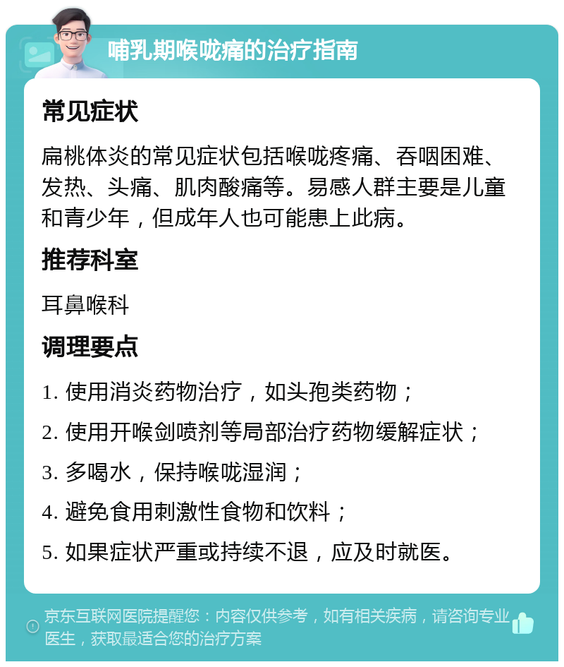 哺乳期喉咙痛的治疗指南 常见症状 扁桃体炎的常见症状包括喉咙疼痛、吞咽困难、发热、头痛、肌肉酸痛等。易感人群主要是儿童和青少年，但成年人也可能患上此病。 推荐科室 耳鼻喉科 调理要点 1. 使用消炎药物治疗，如头孢类药物； 2. 使用开喉剑喷剂等局部治疗药物缓解症状； 3. 多喝水，保持喉咙湿润； 4. 避免食用刺激性食物和饮料； 5. 如果症状严重或持续不退，应及时就医。