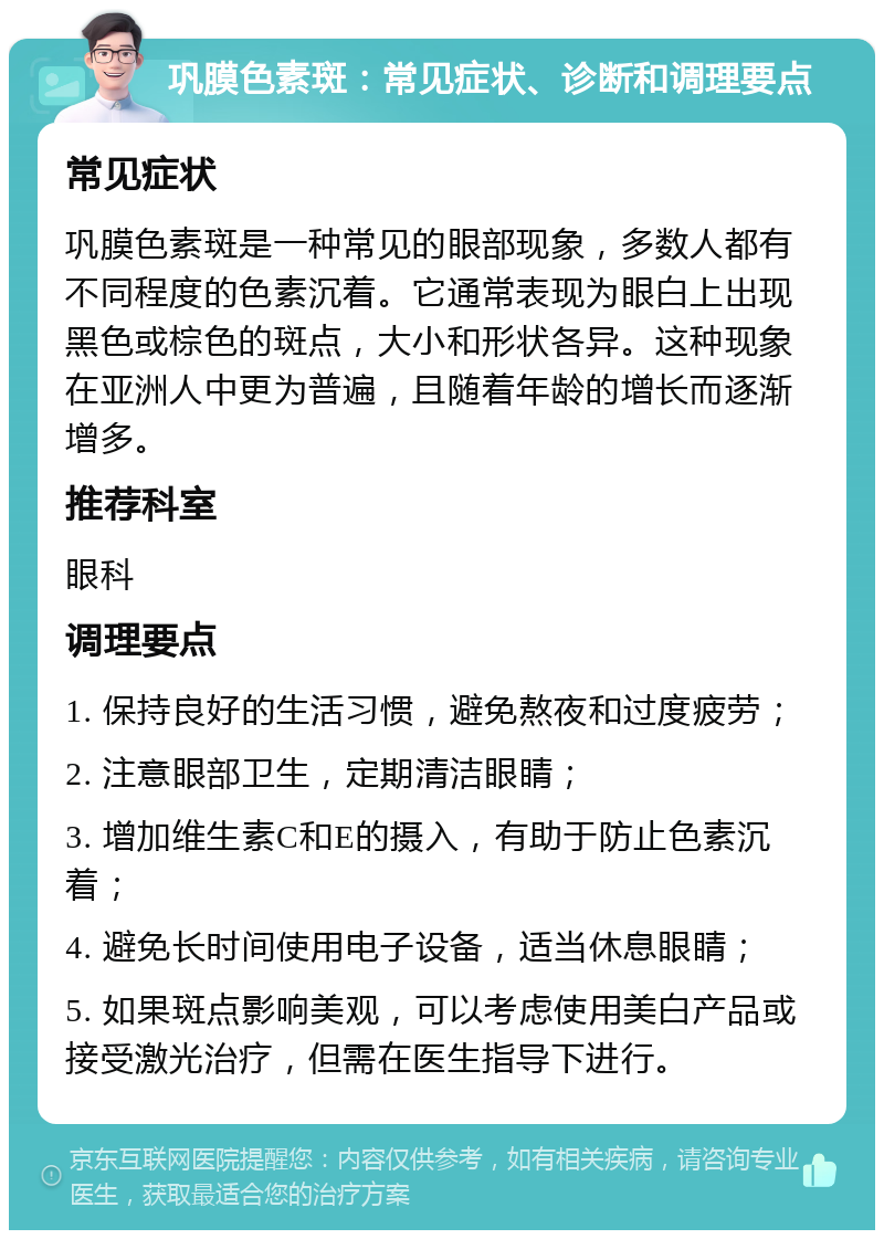 巩膜色素斑：常见症状、诊断和调理要点 常见症状 巩膜色素斑是一种常见的眼部现象，多数人都有不同程度的色素沉着。它通常表现为眼白上出现黑色或棕色的斑点，大小和形状各异。这种现象在亚洲人中更为普遍，且随着年龄的增长而逐渐增多。 推荐科室 眼科 调理要点 1. 保持良好的生活习惯，避免熬夜和过度疲劳； 2. 注意眼部卫生，定期清洁眼睛； 3. 增加维生素C和E的摄入，有助于防止色素沉着； 4. 避免长时间使用电子设备，适当休息眼睛； 5. 如果斑点影响美观，可以考虑使用美白产品或接受激光治疗，但需在医生指导下进行。