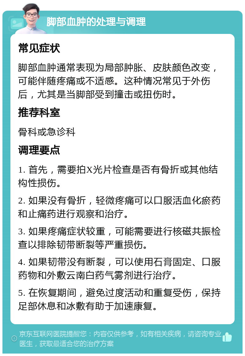 脚部血肿的处理与调理 常见症状 脚部血肿通常表现为局部肿胀、皮肤颜色改变，可能伴随疼痛或不适感。这种情况常见于外伤后，尤其是当脚部受到撞击或扭伤时。 推荐科室 骨科或急诊科 调理要点 1. 首先，需要拍X光片检查是否有骨折或其他结构性损伤。 2. 如果没有骨折，轻微疼痛可以口服活血化瘀药和止痛药进行观察和治疗。 3. 如果疼痛症状较重，可能需要进行核磁共振检查以排除韧带断裂等严重损伤。 4. 如果韧带没有断裂，可以使用石膏固定、口服药物和外敷云南白药气雾剂进行治疗。 5. 在恢复期间，避免过度活动和重复受伤，保持足部休息和冰敷有助于加速康复。