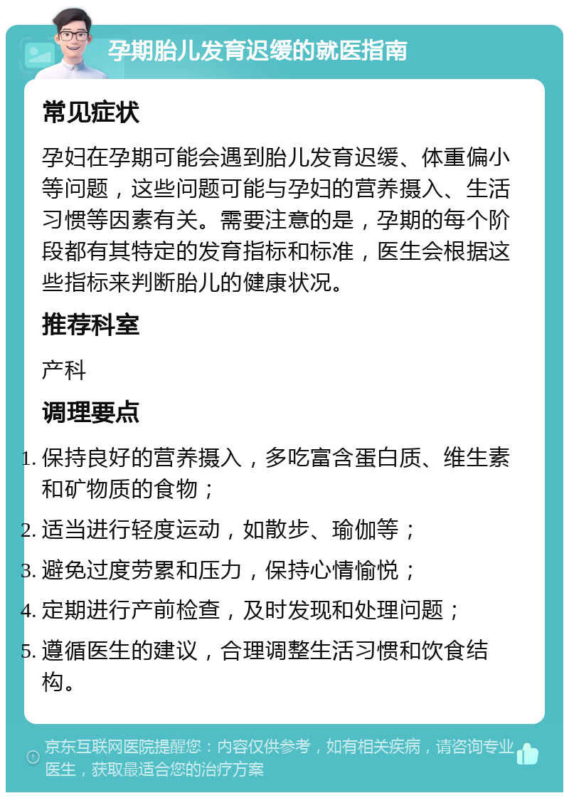 孕期胎儿发育迟缓的就医指南 常见症状 孕妇在孕期可能会遇到胎儿发育迟缓、体重偏小等问题，这些问题可能与孕妇的营养摄入、生活习惯等因素有关。需要注意的是，孕期的每个阶段都有其特定的发育指标和标准，医生会根据这些指标来判断胎儿的健康状况。 推荐科室 产科 调理要点 保持良好的营养摄入，多吃富含蛋白质、维生素和矿物质的食物； 适当进行轻度运动，如散步、瑜伽等； 避免过度劳累和压力，保持心情愉悦； 定期进行产前检查，及时发现和处理问题； 遵循医生的建议，合理调整生活习惯和饮食结构。