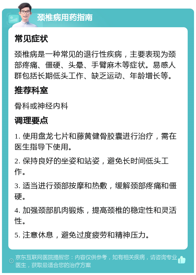 颈椎病用药指南 常见症状 颈椎病是一种常见的退行性疾病，主要表现为颈部疼痛、僵硬、头晕、手臂麻木等症状。易感人群包括长期低头工作、缺乏运动、年龄增长等。 推荐科室 骨科或神经内科 调理要点 1. 使用盘龙七片和藤黄健骨胶囊进行治疗，需在医生指导下使用。 2. 保持良好的坐姿和站姿，避免长时间低头工作。 3. 适当进行颈部按摩和热敷，缓解颈部疼痛和僵硬。 4. 加强颈部肌肉锻炼，提高颈椎的稳定性和灵活性。 5. 注意休息，避免过度疲劳和精神压力。