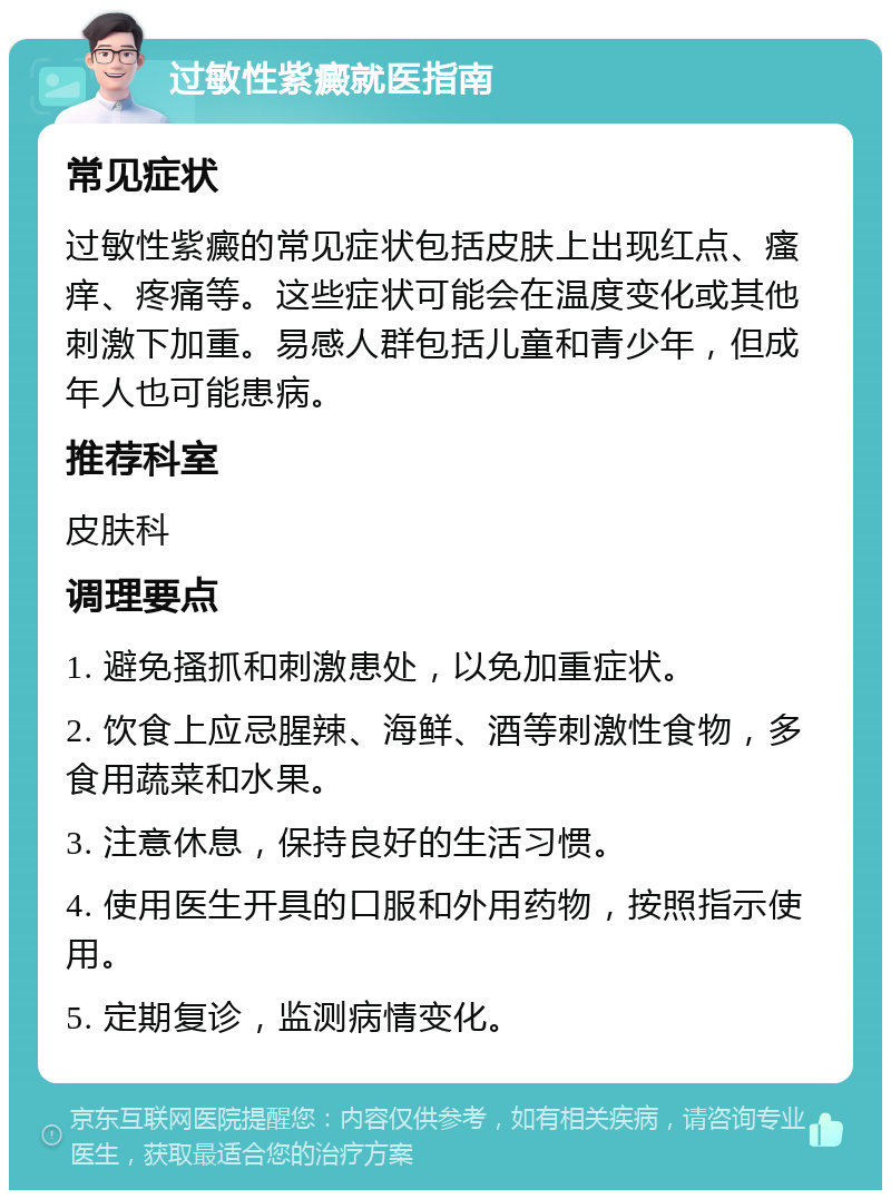 过敏性紫癜就医指南 常见症状 过敏性紫癜的常见症状包括皮肤上出现红点、瘙痒、疼痛等。这些症状可能会在温度变化或其他刺激下加重。易感人群包括儿童和青少年，但成年人也可能患病。 推荐科室 皮肤科 调理要点 1. 避免搔抓和刺激患处，以免加重症状。 2. 饮食上应忌腥辣、海鲜、酒等刺激性食物，多食用蔬菜和水果。 3. 注意休息，保持良好的生活习惯。 4. 使用医生开具的口服和外用药物，按照指示使用。 5. 定期复诊，监测病情变化。