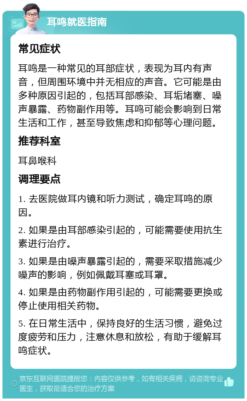 耳鸣就医指南 常见症状 耳鸣是一种常见的耳部症状，表现为耳内有声音，但周围环境中并无相应的声音。它可能是由多种原因引起的，包括耳部感染、耳垢堵塞、噪声暴露、药物副作用等。耳鸣可能会影响到日常生活和工作，甚至导致焦虑和抑郁等心理问题。 推荐科室 耳鼻喉科 调理要点 1. 去医院做耳内镜和听力测试，确定耳鸣的原因。 2. 如果是由耳部感染引起的，可能需要使用抗生素进行治疗。 3. 如果是由噪声暴露引起的，需要采取措施减少噪声的影响，例如佩戴耳塞或耳罩。 4. 如果是由药物副作用引起的，可能需要更换或停止使用相关药物。 5. 在日常生活中，保持良好的生活习惯，避免过度疲劳和压力，注意休息和放松，有助于缓解耳鸣症状。