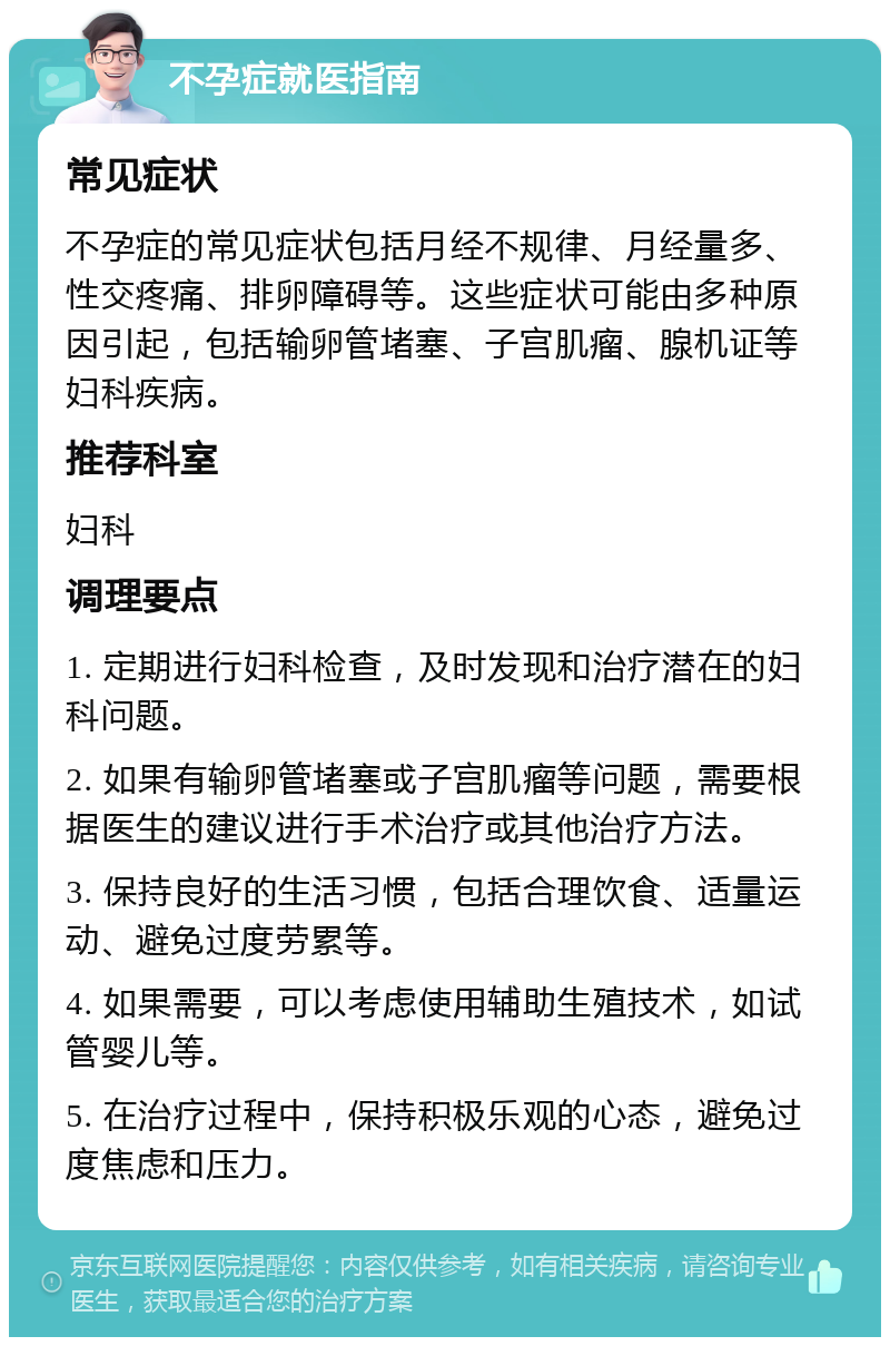 不孕症就医指南 常见症状 不孕症的常见症状包括月经不规律、月经量多、性交疼痛、排卵障碍等。这些症状可能由多种原因引起，包括输卵管堵塞、子宫肌瘤、腺机证等妇科疾病。 推荐科室 妇科 调理要点 1. 定期进行妇科检查，及时发现和治疗潜在的妇科问题。 2. 如果有输卵管堵塞或子宫肌瘤等问题，需要根据医生的建议进行手术治疗或其他治疗方法。 3. 保持良好的生活习惯，包括合理饮食、适量运动、避免过度劳累等。 4. 如果需要，可以考虑使用辅助生殖技术，如试管婴儿等。 5. 在治疗过程中，保持积极乐观的心态，避免过度焦虑和压力。