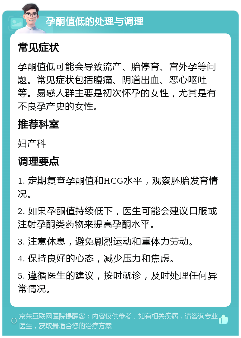 孕酮值低的处理与调理 常见症状 孕酮值低可能会导致流产、胎停育、宫外孕等问题。常见症状包括腹痛、阴道出血、恶心呕吐等。易感人群主要是初次怀孕的女性，尤其是有不良孕产史的女性。 推荐科室 妇产科 调理要点 1. 定期复查孕酮值和HCG水平，观察胚胎发育情况。 2. 如果孕酮值持续低下，医生可能会建议口服或注射孕酮类药物来提高孕酮水平。 3. 注意休息，避免剧烈运动和重体力劳动。 4. 保持良好的心态，减少压力和焦虑。 5. 遵循医生的建议，按时就诊，及时处理任何异常情况。