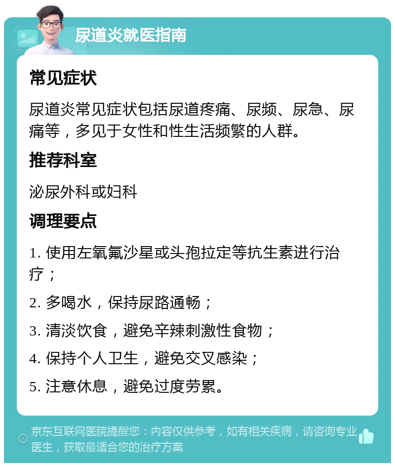 尿道炎就医指南 常见症状 尿道炎常见症状包括尿道疼痛、尿频、尿急、尿痛等，多见于女性和性生活频繁的人群。 推荐科室 泌尿外科或妇科 调理要点 1. 使用左氧氟沙星或头孢拉定等抗生素进行治疗； 2. 多喝水，保持尿路通畅； 3. 清淡饮食，避免辛辣刺激性食物； 4. 保持个人卫生，避免交叉感染； 5. 注意休息，避免过度劳累。