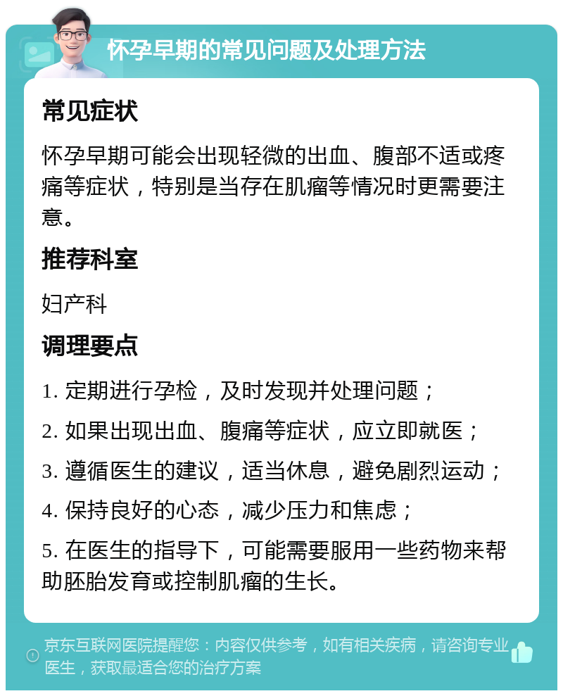 怀孕早期的常见问题及处理方法 常见症状 怀孕早期可能会出现轻微的出血、腹部不适或疼痛等症状，特别是当存在肌瘤等情况时更需要注意。 推荐科室 妇产科 调理要点 1. 定期进行孕检，及时发现并处理问题； 2. 如果出现出血、腹痛等症状，应立即就医； 3. 遵循医生的建议，适当休息，避免剧烈运动； 4. 保持良好的心态，减少压力和焦虑； 5. 在医生的指导下，可能需要服用一些药物来帮助胚胎发育或控制肌瘤的生长。