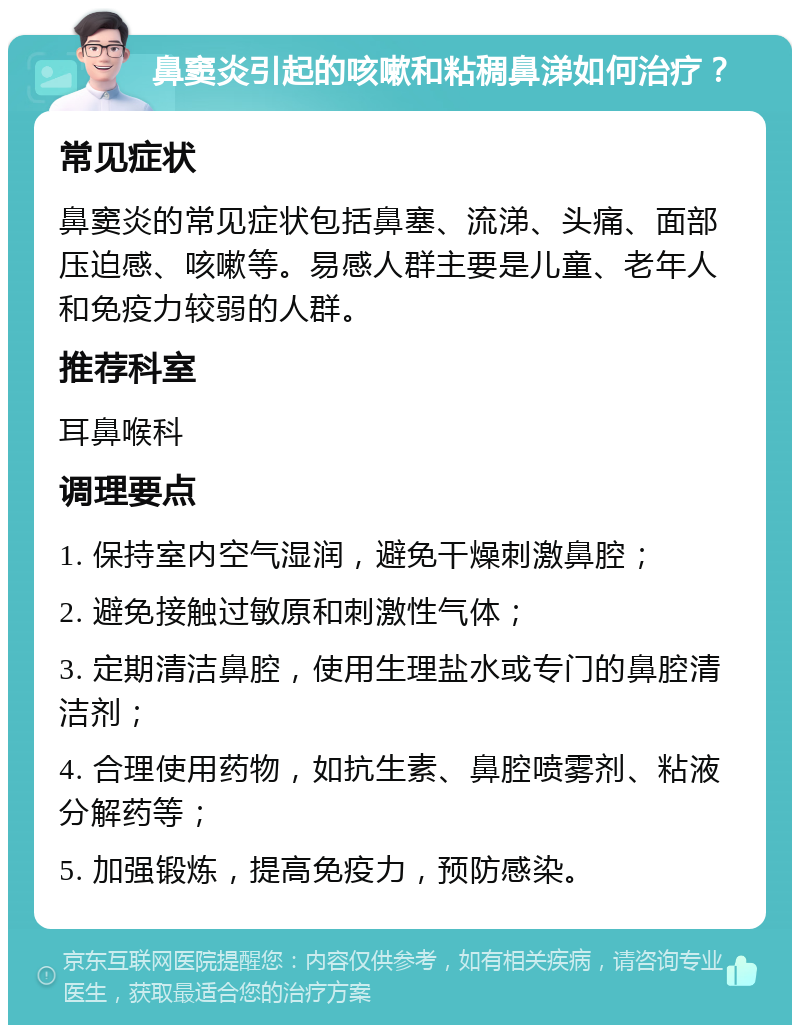 鼻窦炎引起的咳嗽和粘稠鼻涕如何治疗？ 常见症状 鼻窦炎的常见症状包括鼻塞、流涕、头痛、面部压迫感、咳嗽等。易感人群主要是儿童、老年人和免疫力较弱的人群。 推荐科室 耳鼻喉科 调理要点 1. 保持室内空气湿润，避免干燥刺激鼻腔； 2. 避免接触过敏原和刺激性气体； 3. 定期清洁鼻腔，使用生理盐水或专门的鼻腔清洁剂； 4. 合理使用药物，如抗生素、鼻腔喷雾剂、粘液分解药等； 5. 加强锻炼，提高免疫力，预防感染。