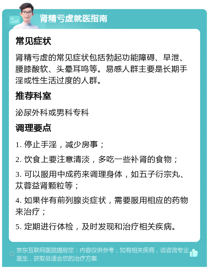 肾精亏虚就医指南 常见症状 肾精亏虚的常见症状包括勃起功能障碍、早泄、腰膝酸软、头晕耳鸣等。易感人群主要是长期手淫或性生活过度的人群。 推荐科室 泌尿外科或男科专科 调理要点 1. 停止手淫，减少房事； 2. 饮食上要注意清淡，多吃一些补肾的食物； 3. 可以服用中成药来调理身体，如五子衍宗丸、苁蓉益肾颗粒等； 4. 如果伴有前列腺炎症状，需要服用相应的药物来治疗； 5. 定期进行体检，及时发现和治疗相关疾病。