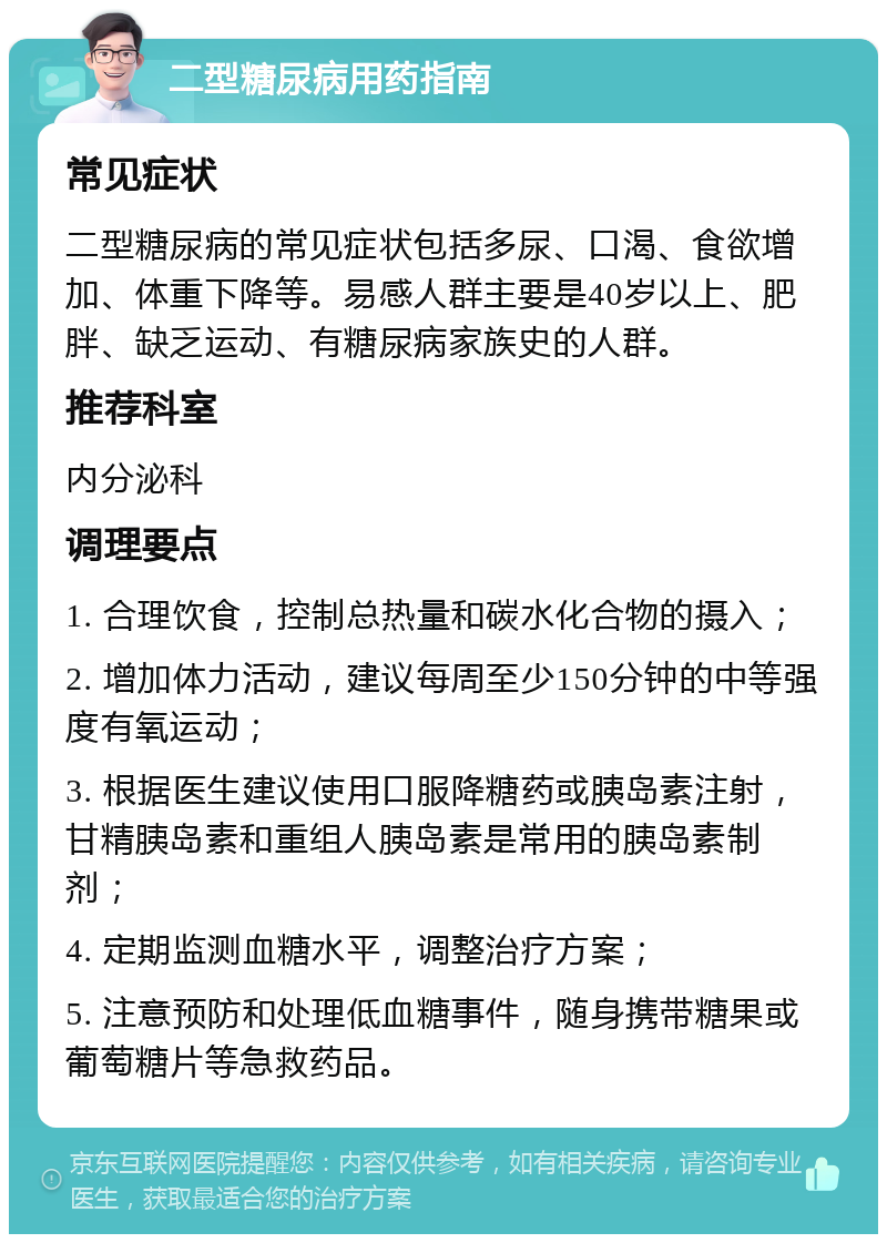 二型糖尿病用药指南 常见症状 二型糖尿病的常见症状包括多尿、口渴、食欲增加、体重下降等。易感人群主要是40岁以上、肥胖、缺乏运动、有糖尿病家族史的人群。 推荐科室 内分泌科 调理要点 1. 合理饮食，控制总热量和碳水化合物的摄入； 2. 增加体力活动，建议每周至少150分钟的中等强度有氧运动； 3. 根据医生建议使用口服降糖药或胰岛素注射，甘精胰岛素和重组人胰岛素是常用的胰岛素制剂； 4. 定期监测血糖水平，调整治疗方案； 5. 注意预防和处理低血糖事件，随身携带糖果或葡萄糖片等急救药品。