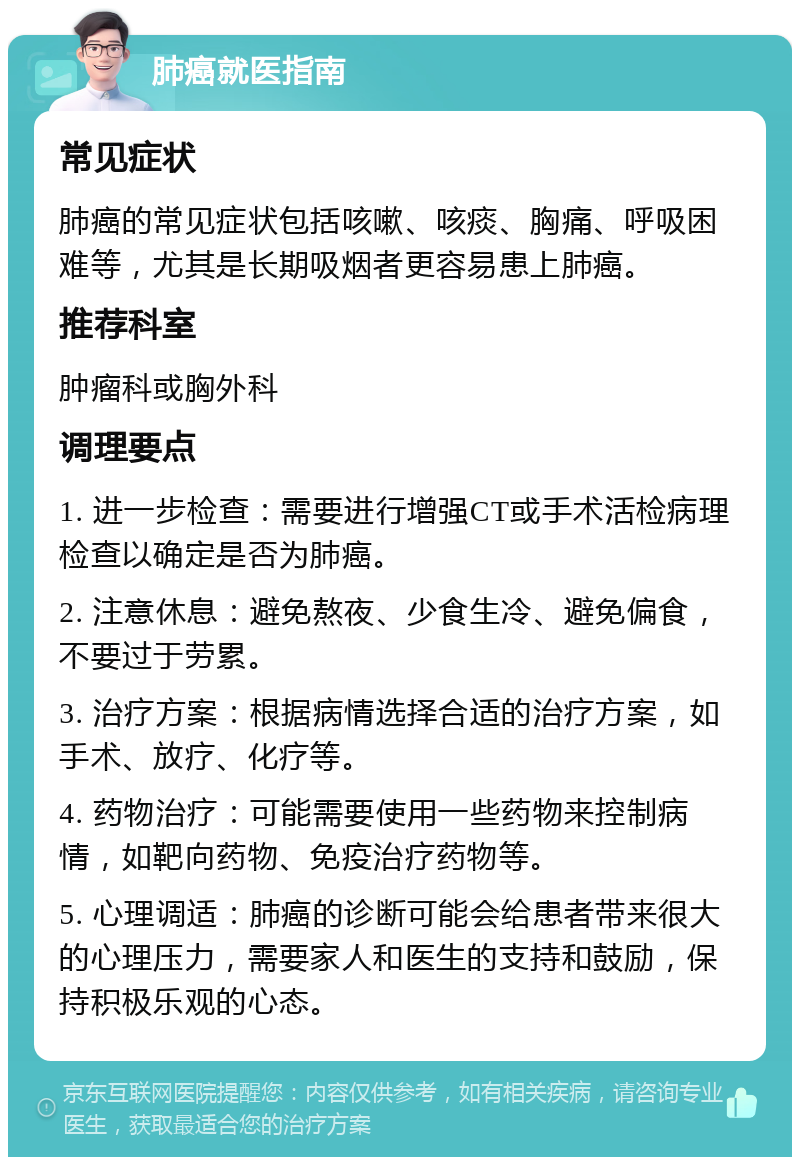 肺癌就医指南 常见症状 肺癌的常见症状包括咳嗽、咳痰、胸痛、呼吸困难等，尤其是长期吸烟者更容易患上肺癌。 推荐科室 肿瘤科或胸外科 调理要点 1. 进一步检查：需要进行增强CT或手术活检病理检查以确定是否为肺癌。 2. 注意休息：避免熬夜、少食生冷、避免偏食，不要过于劳累。 3. 治疗方案：根据病情选择合适的治疗方案，如手术、放疗、化疗等。 4. 药物治疗：可能需要使用一些药物来控制病情，如靶向药物、免疫治疗药物等。 5. 心理调适：肺癌的诊断可能会给患者带来很大的心理压力，需要家人和医生的支持和鼓励，保持积极乐观的心态。